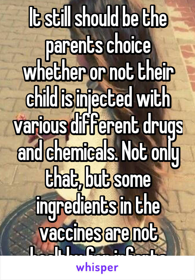 It still should be the parents choice whether or not their child is injected with various different drugs and chemicals. Not only that, but some ingredients in the vaccines are not healthy for infants