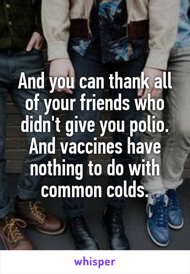 And you can thank all of your friends who didn't give you polio. And vaccines have nothing to do with common colds.