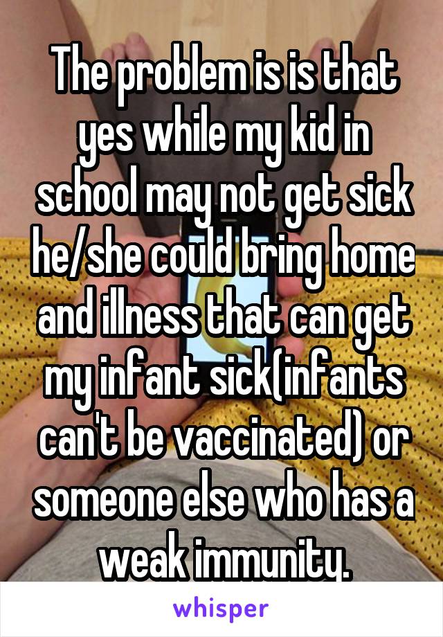 The problem is is that yes while my kid in school may not get sick he/she could bring home and illness that can get my infant sick(infants can't be vaccinated) or someone else who has a weak immunity.