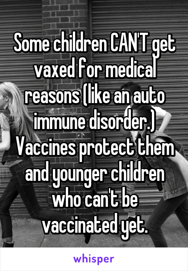 Some children CAN'T get vaxed for medical reasons (like an auto immune disorder.) Vaccines protect them and younger children who can't be vaccinated yet.