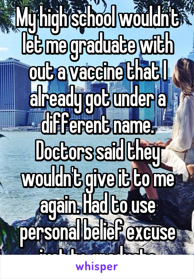 My high school wouldn't let me graduate with out a vaccine that I already got under a different name. Doctors said they wouldn't give it to me again. Had to use personal belief excuse just to graduate