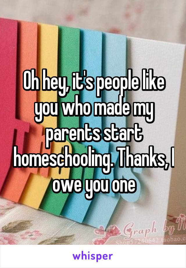 Oh hey, it's people like you who made my parents start homeschooling. Thanks, I owe you one