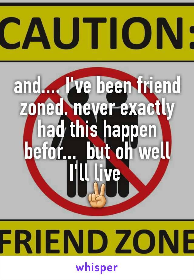 and.... I've been friend zoned. never exactly had this happen befor...  but oh well I'll live 
✌
