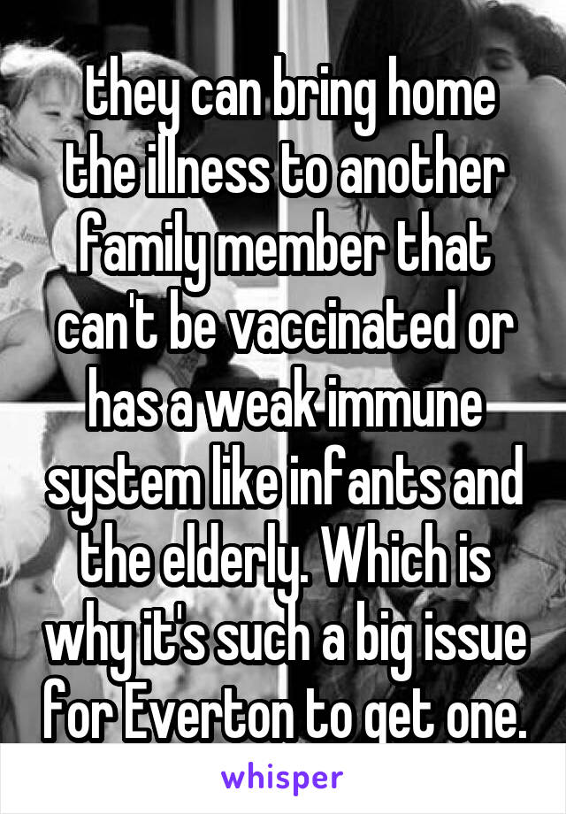  they can bring home the illness to another family member that can't be vaccinated or has a weak immune system like infants and the elderly. Which is why it's such a big issue for Everton to get one.