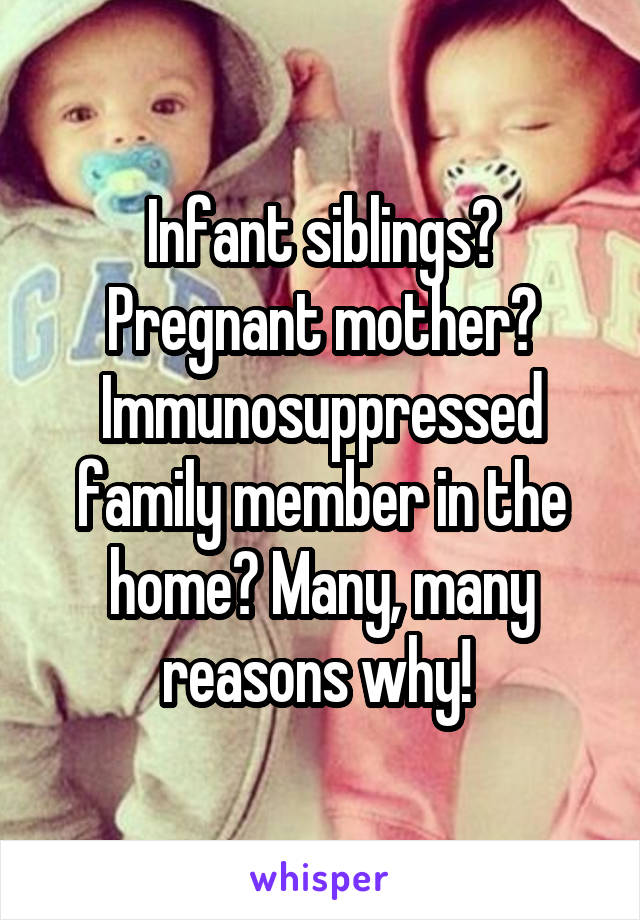 Infant siblings? Pregnant mother? Immunosuppressed family member in the home? Many, many reasons why! 