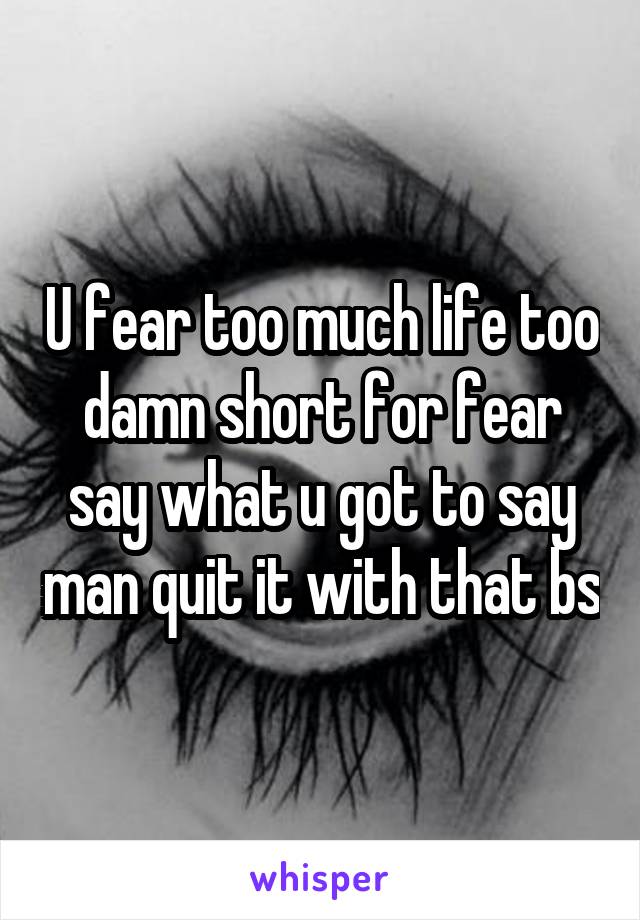 U fear too much life too damn short for fear say what u got to say man quit it with that bs