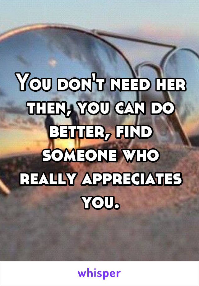You don't need her then, you can do better, find someone who really appreciates you.