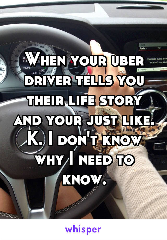 When your uber driver tells you their life story and your just like. K. I don't know why I need to know.