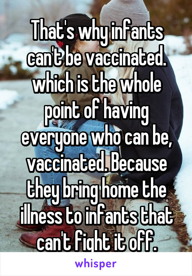 That's why infants can't be vaccinated. which is the whole point of having everyone who can be, vaccinated. Because they bring home the illness to infants that can't fight it off.