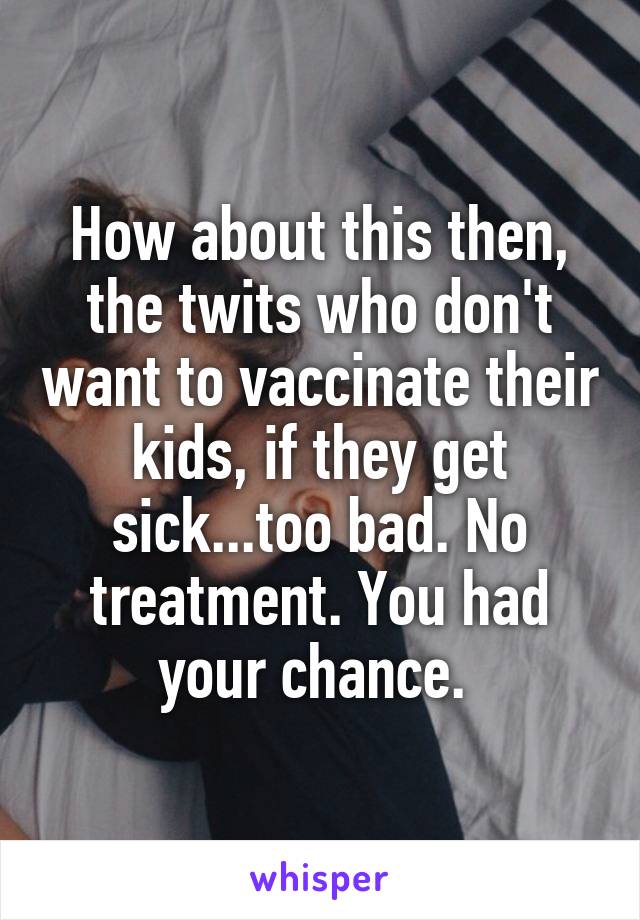 How about this then, the twits who don't want to vaccinate their kids, if they get sick...too bad. No treatment. You had your chance. 