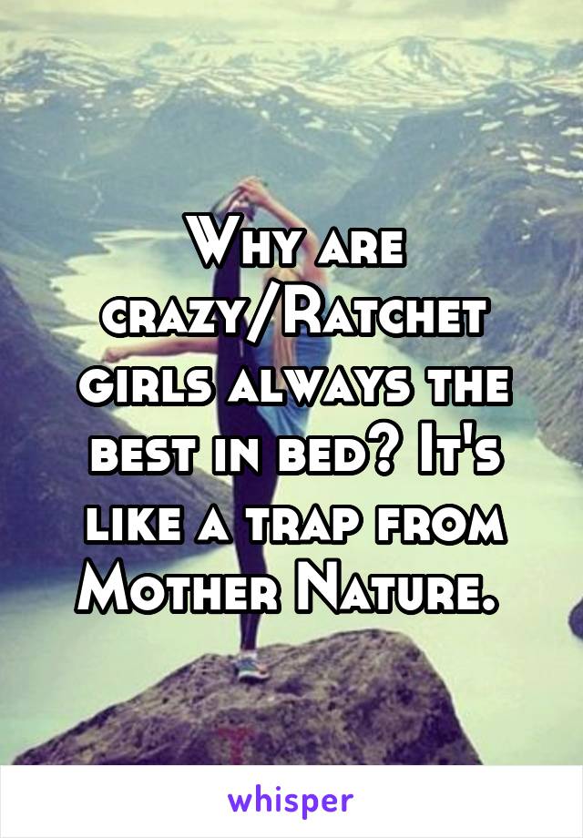 Why are crazy/Ratchet girls always the best in bed? It's like a trap from Mother Nature. 