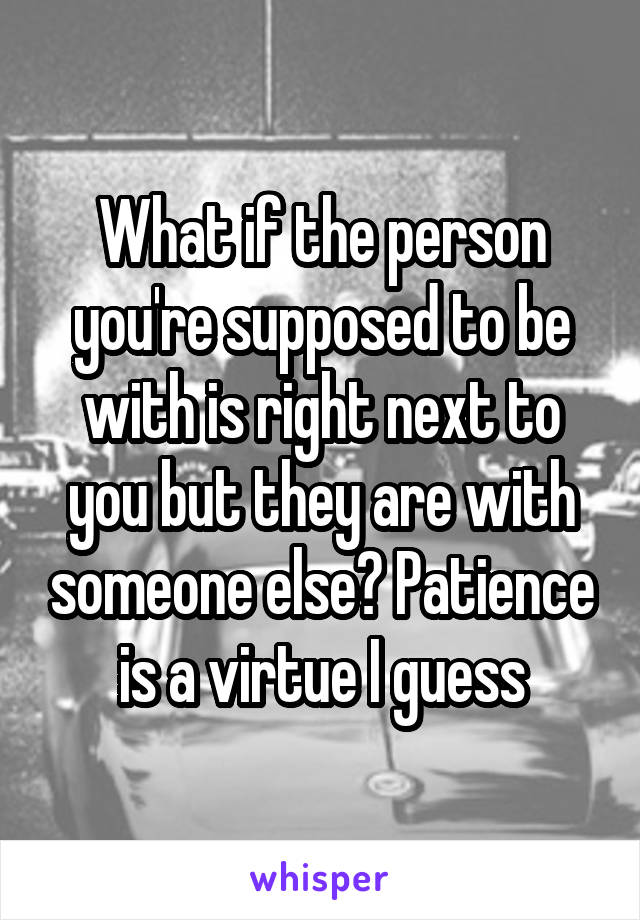 What if the person you're supposed to be with is right next to you but they are with someone else? Patience is a virtue I guess