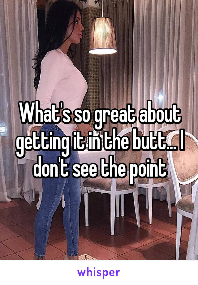What's so great about getting it in the butt... I don't see the point