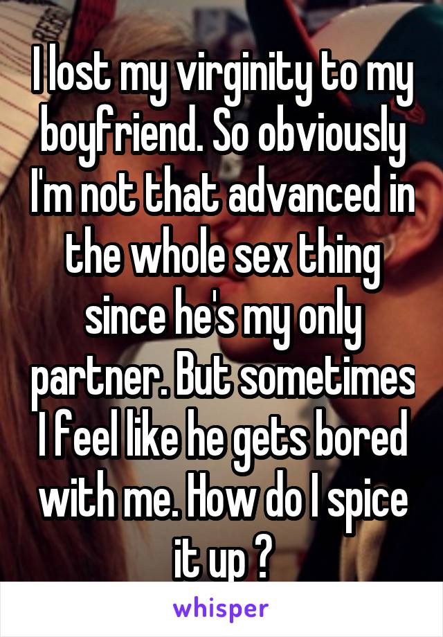 I lost my virginity to my boyfriend. So obviously I'm not that advanced in the whole sex thing since he's my only partner. But sometimes I feel like he gets bored with me. How do I spice it up ?