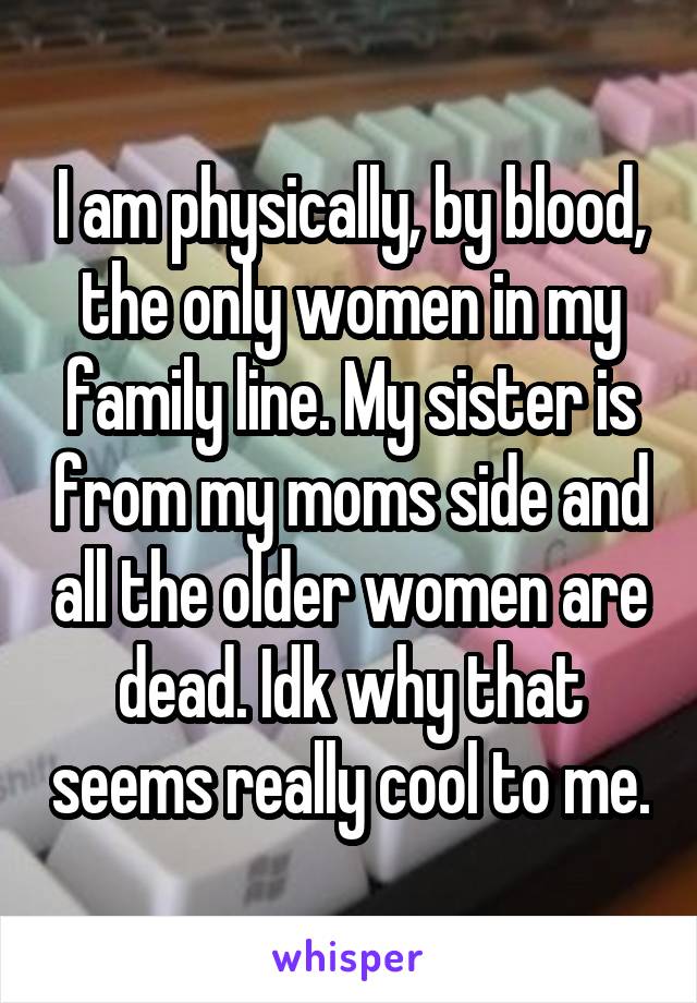 I am physically, by blood, the only women in my family line. My sister is from my moms side and all the older women are dead. Idk why that seems really cool to me.