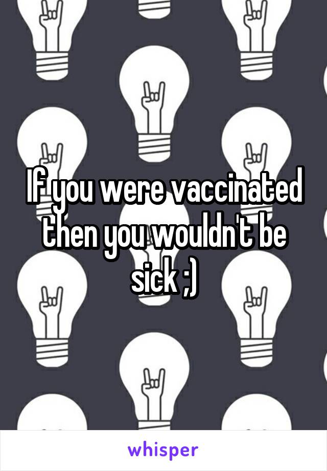 If you were vaccinated then you wouldn't be sick ;)