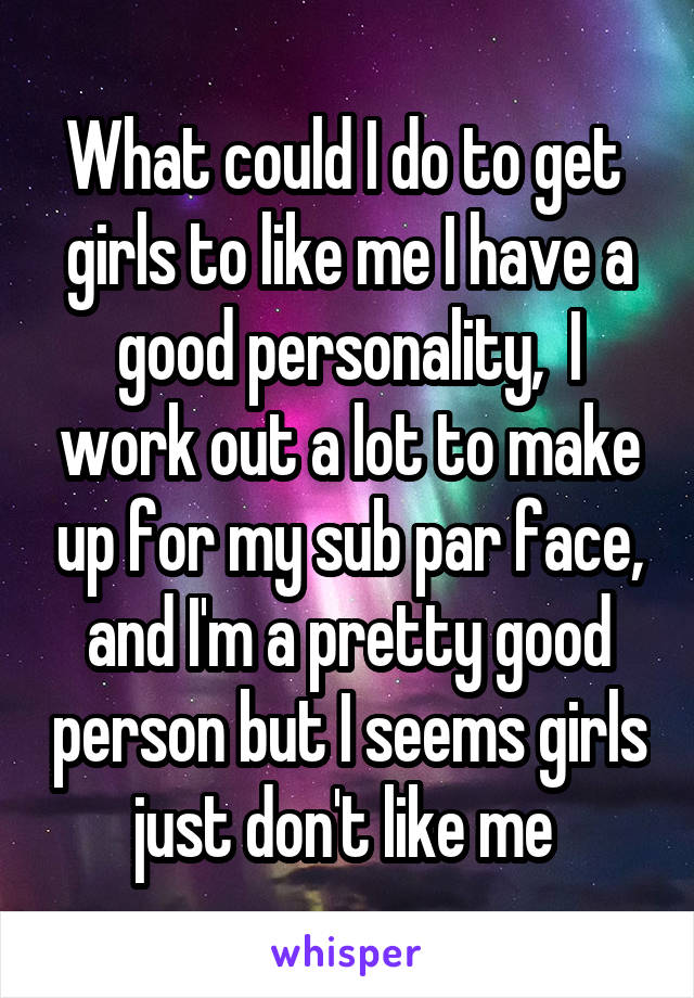 What could I do to get  girls to like me I have a good personality,  I work out a lot to make up for my sub par face, and I'm a pretty good person but I seems girls just don't like me 