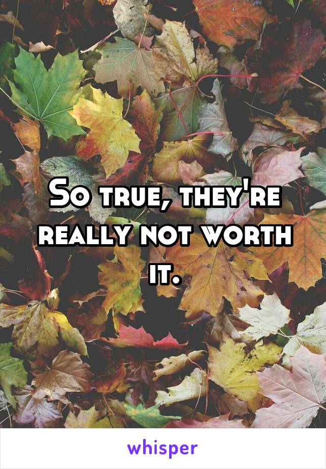 So true, they're really not worth it.