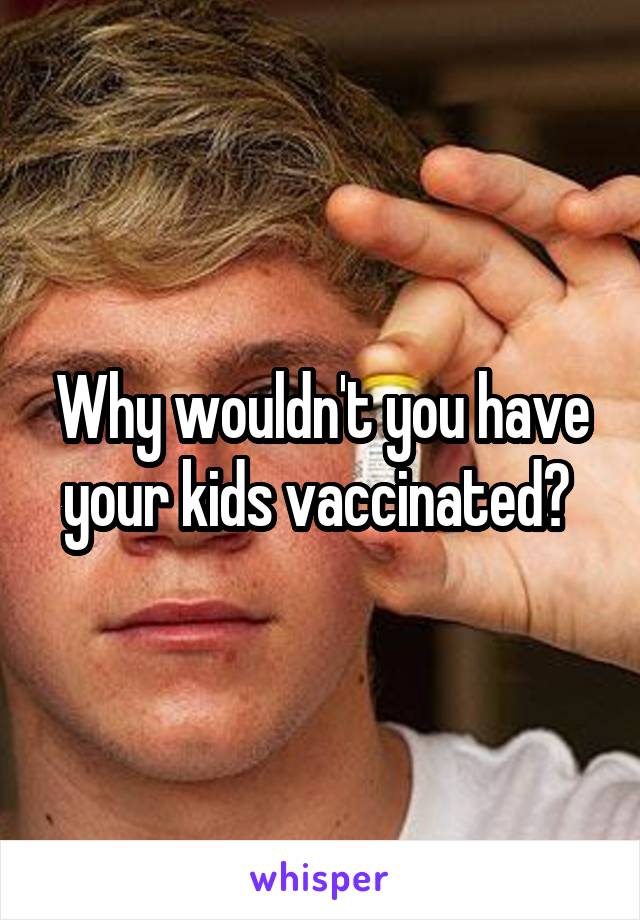 Why wouldn't you have your kids vaccinated? 