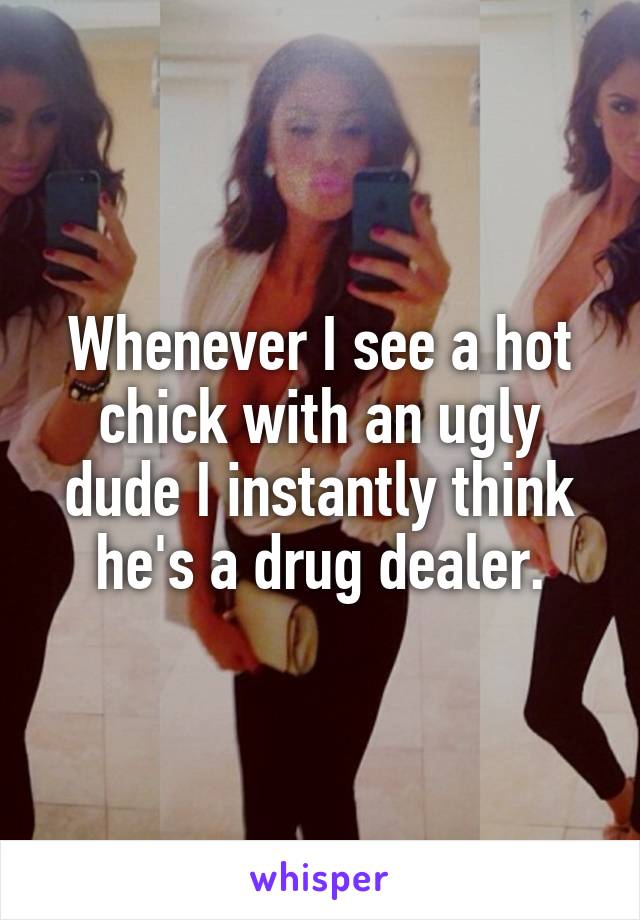 Whenever I see a hot chick with an ugly dude I instantly think he's a drug dealer.