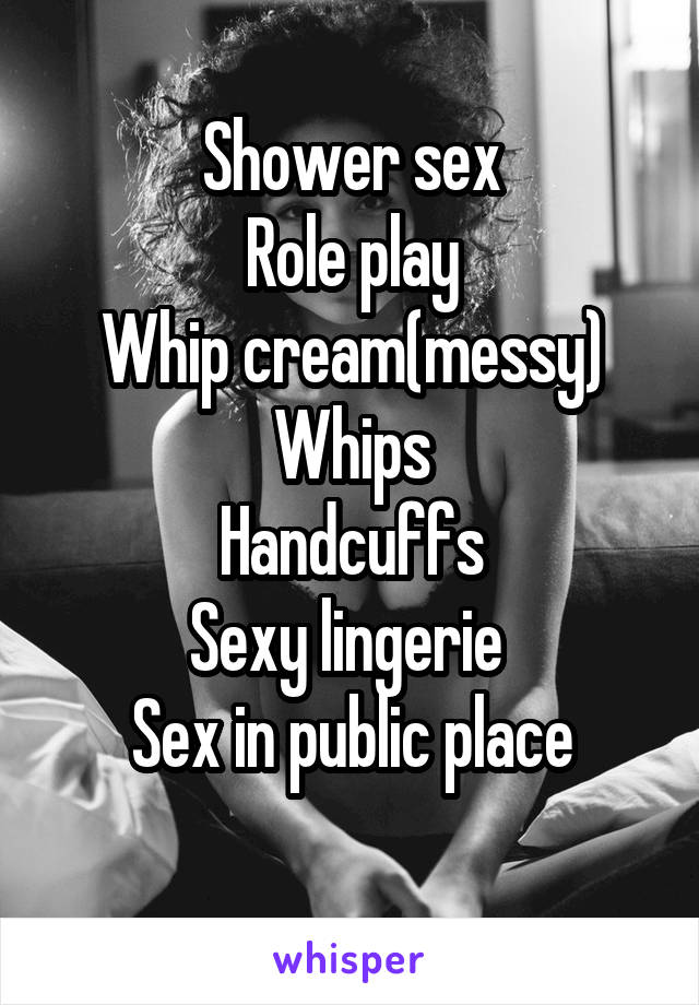 Shower sex
Role play
Whip cream(messy)
Whips
Handcuffs
Sexy lingerie 
Sex in public place
