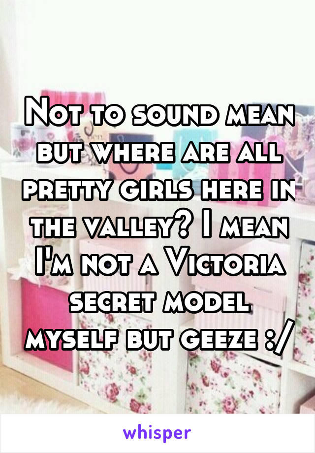 Not to sound mean but where are all pretty girls here in the valley? I mean I'm not a Victoria secret model myself but geeze :/