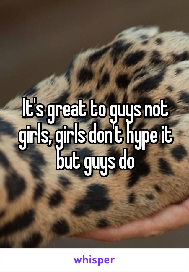 It's great to guys not girls, girls don't hype it but guys do