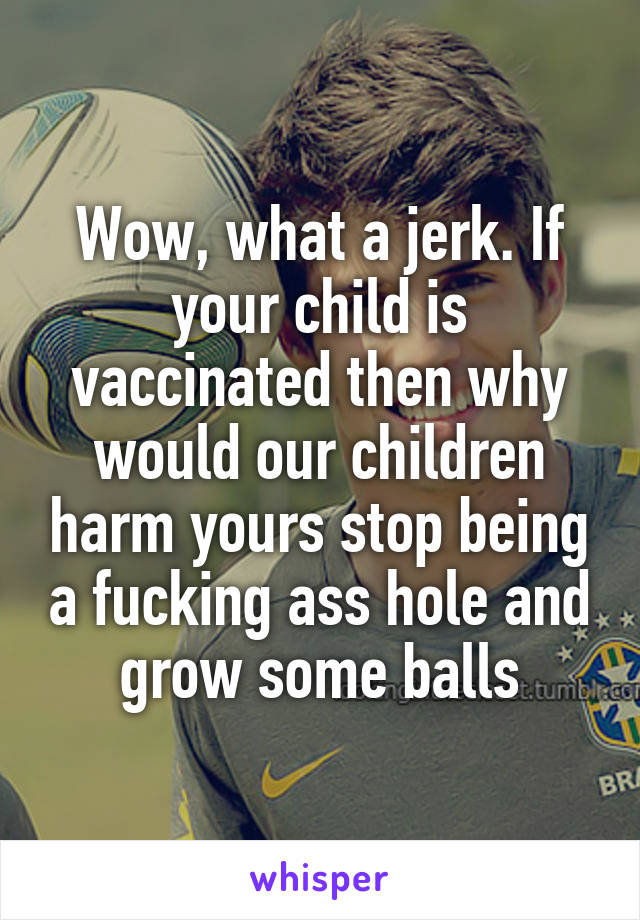 Wow, what a jerk. If your child is vaccinated then why would our children harm yours stop being a fucking ass hole and grow some balls