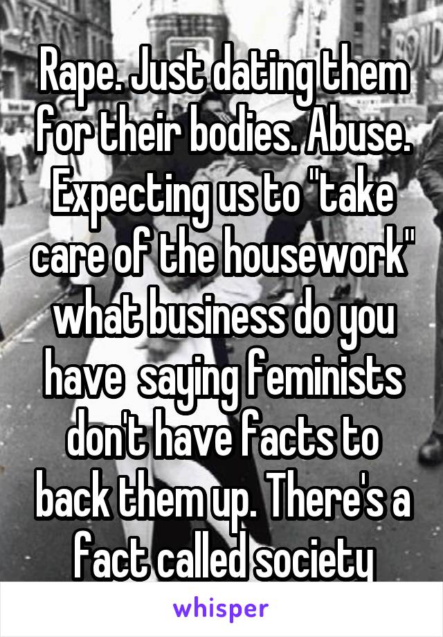 Rape. Just dating them for their bodies. Abuse. Expecting us to "take care of the housework" what business do you have  saying feminists don't have facts to back them up. There's a fact called society