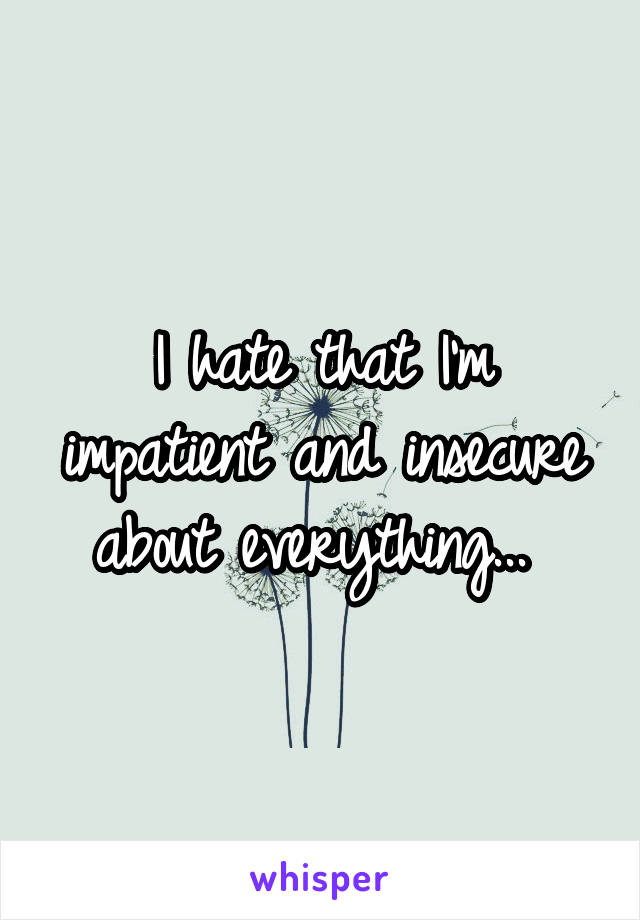 I hate that I'm impatient and insecure about everything... 