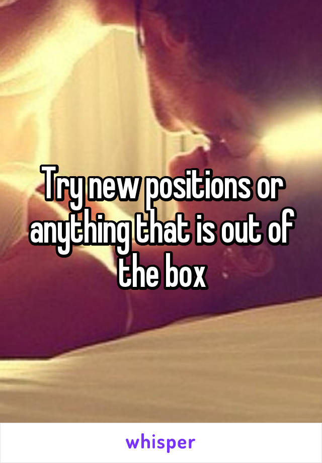Try new positions or anything that is out of the box