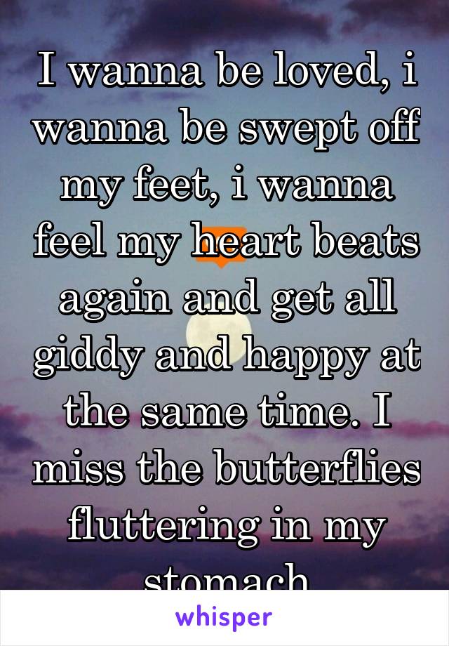 I wanna be loved, i wanna be swept off my feet, i wanna feel my heart beats again and get all giddy and happy at the same time. I miss the butterflies fluttering in my stomach