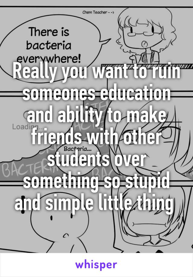 Really you want to ruin someones education and ability to make friends with other students over something so stupid and simple little thing 