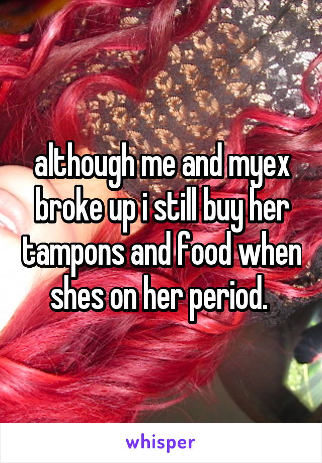 although me and myex broke up i still buy her tampons and food when shes on her period. 