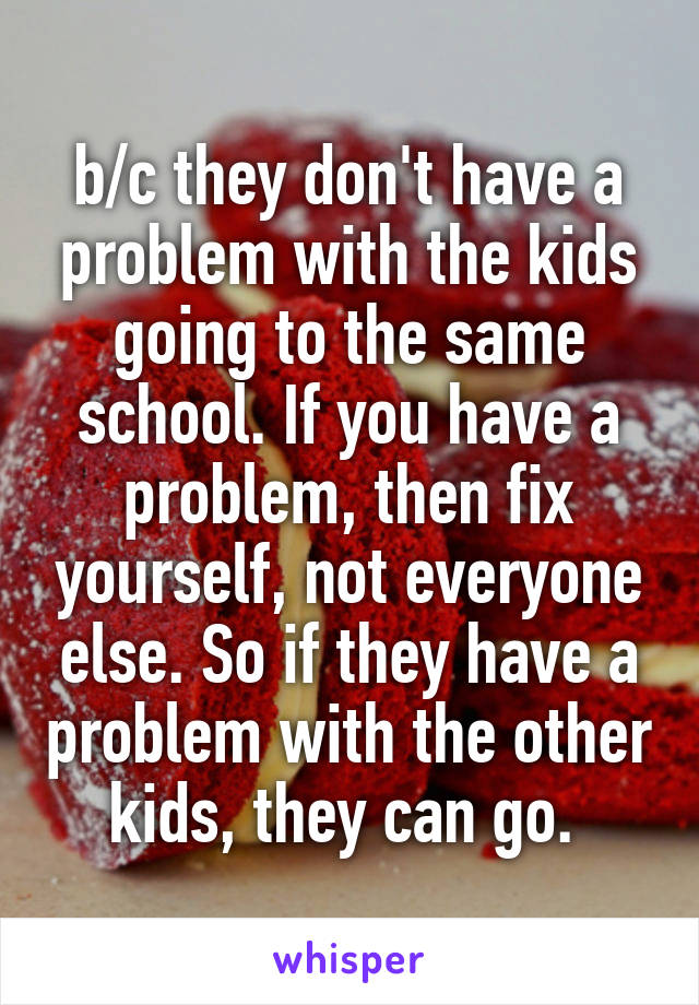 b/c they don't have a problem with the kids going to the same school. If you have a problem, then fix yourself, not everyone else. So if they have a problem with the other kids, they can go. 