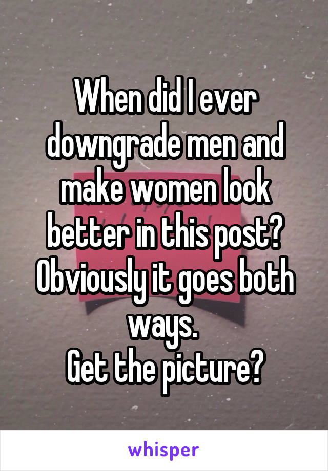 When did I ever downgrade men and make women look better in this post? Obviously it goes both ways. 
Get the picture?