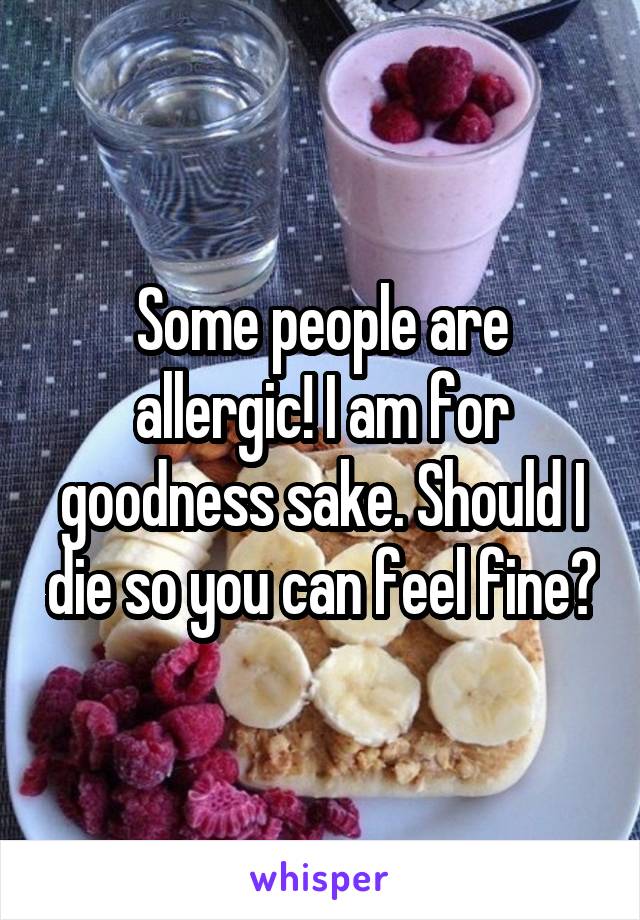 Some people are allergic! I am for goodness sake. Should I die so you can feel fine?