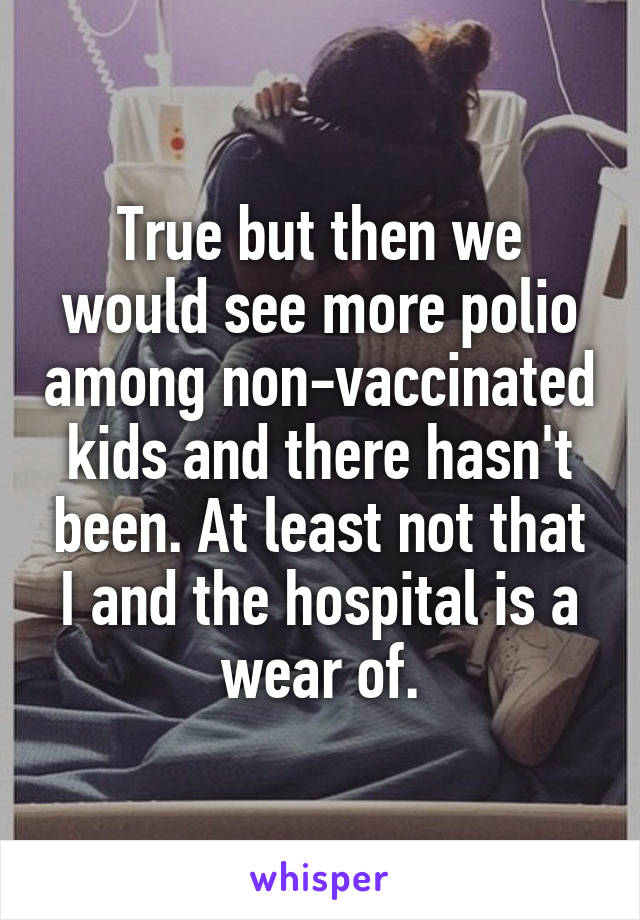 True but then we would see more polio among non-vaccinated kids and there hasn't been. At least not that I and the hospital is a wear of.