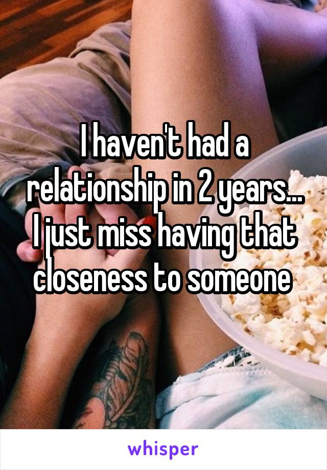 I haven't had a relationship in 2 years... I just miss having that closeness to someone 
