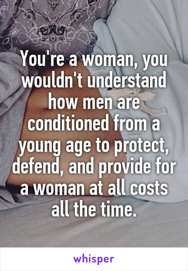 You're a woman, you wouldn't understand how men are conditioned from a young age to protect, defend, and provide for a woman at all costs all the time.