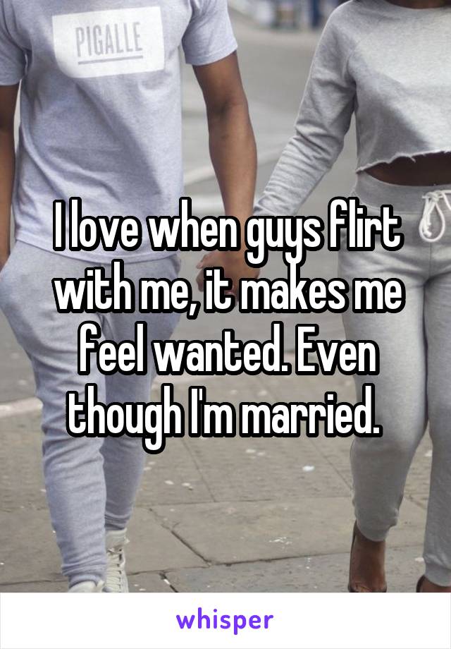 I love when guys flirt with me, it makes me feel wanted. Even though I'm married. 