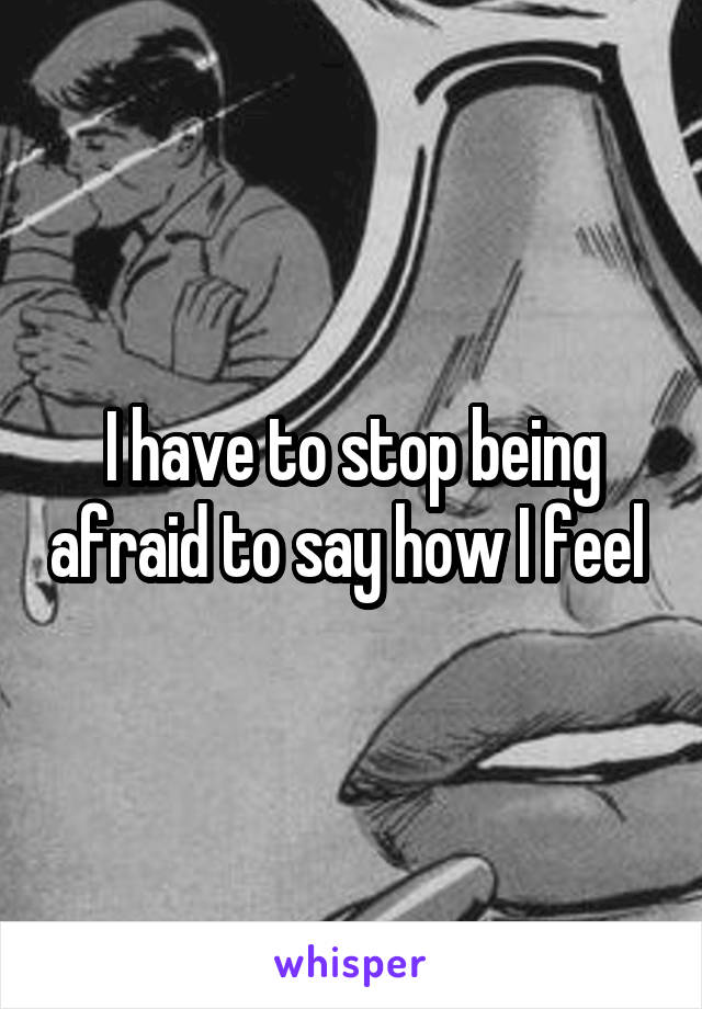 I have to stop being afraid to say how I feel 