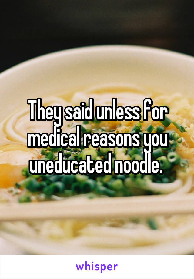 They said unless for medical reasons you uneducated noodle. 