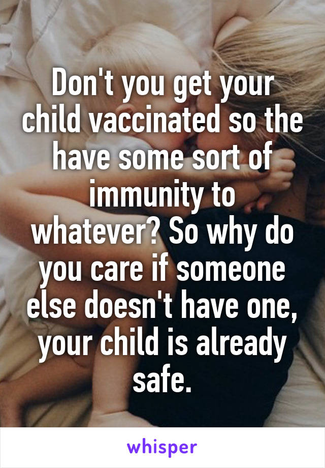 Don't you get your child vaccinated so the have some sort of immunity to whatever? So why do you care if someone else doesn't have one, your child is already safe.