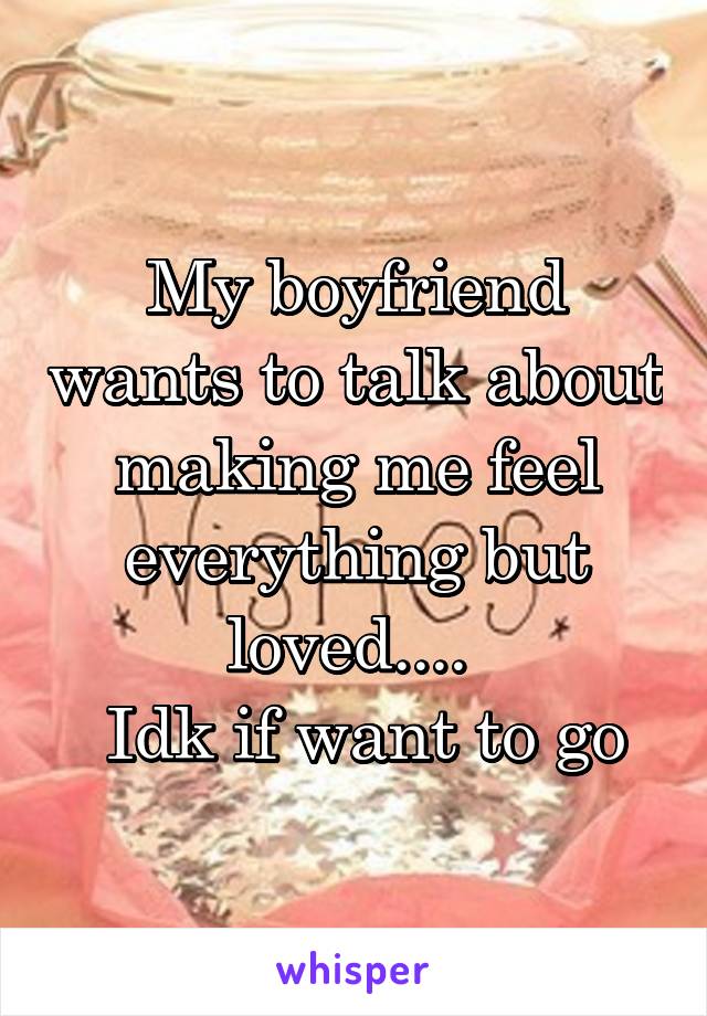 My boyfriend wants to talk about making me feel everything but loved.... 
 Idk if want to go