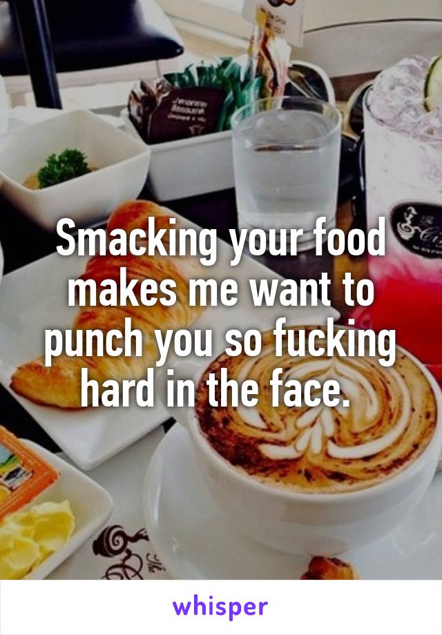 Smacking your food makes me want to punch you so fucking hard in the face. 