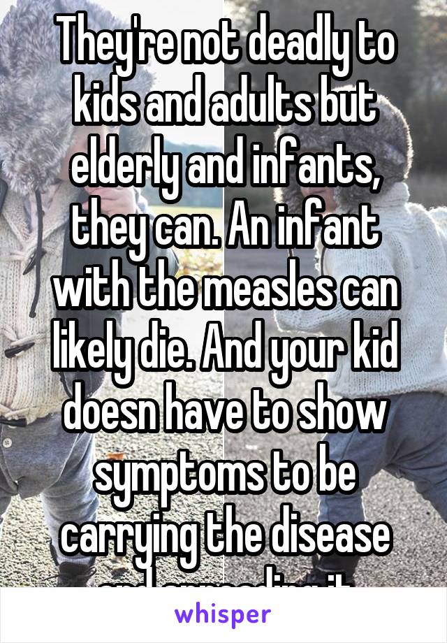 They're not deadly to kids and adults but elderly and infants, they can. An infant with the measles can likely die. And your kid doesn have to show symptoms to be carrying the disease and spreading it