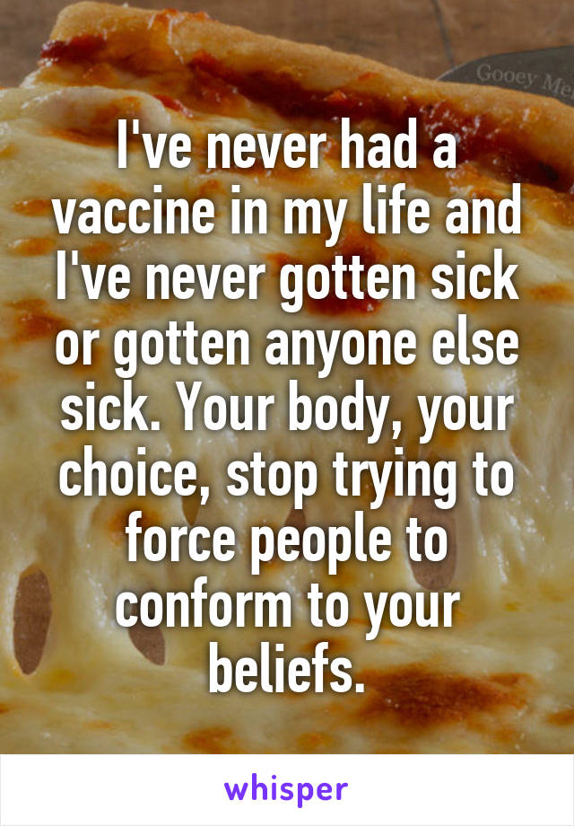 I've never had a vaccine in my life and I've never gotten sick or gotten anyone else sick. Your body, your choice, stop trying to force people to conform to your beliefs.