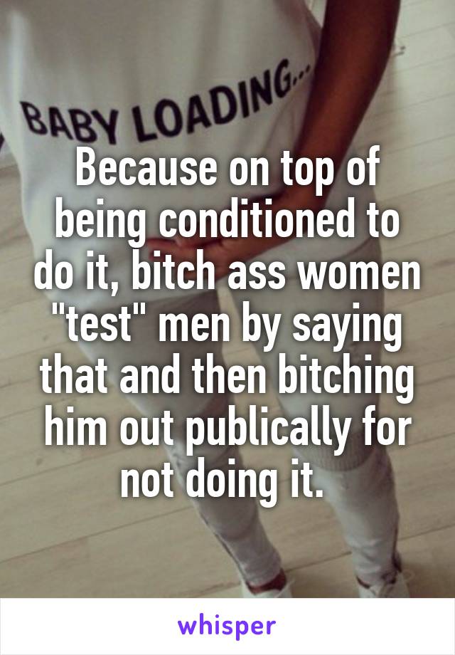 Because on top of being conditioned to do it, bitch ass women "test" men by saying that and then bitching him out publically for not doing it. 