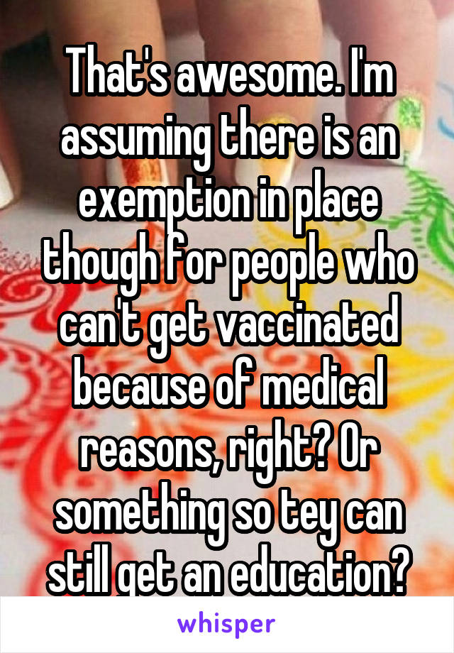 That's awesome. I'm assuming there is an exemption in place though for people who can't get vaccinated because of medical reasons, right? Or something so tey can still get an education?